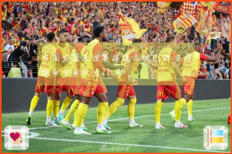 中国女篮友谊赛接连击败巴西 三分球命中率仅为21.4%