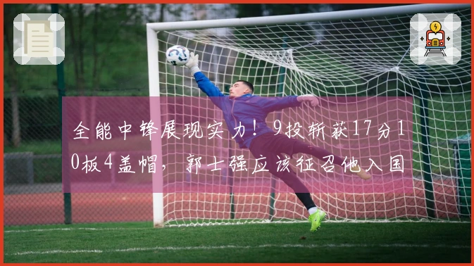 全能中锋展现实力！9投斩获17分10板4盖帽，郭士强应该征召他入国家队