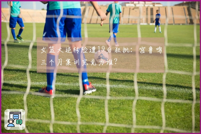 女篮大逆转险遭19分狂批：宫鲁鸣三个月集训究竟为谁？
