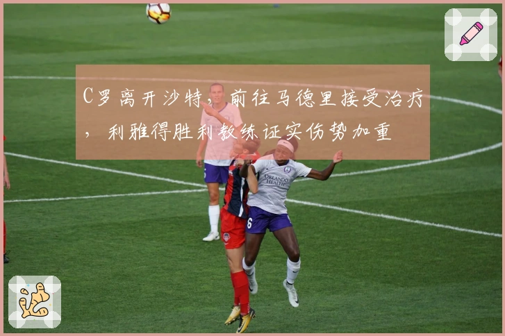 C罗离开沙特，前往马德里接受治疗，利雅得胜利教练证实伤势加重