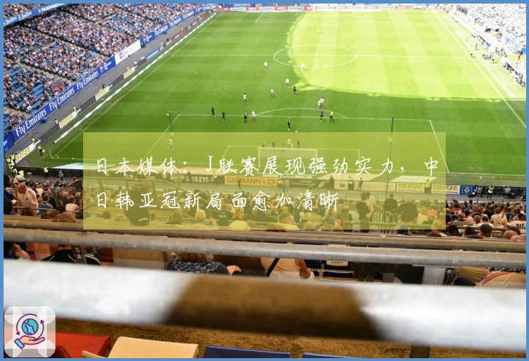日本媒体：J联赛展现强劲实力，中日韩亚冠新局面愈加清晰