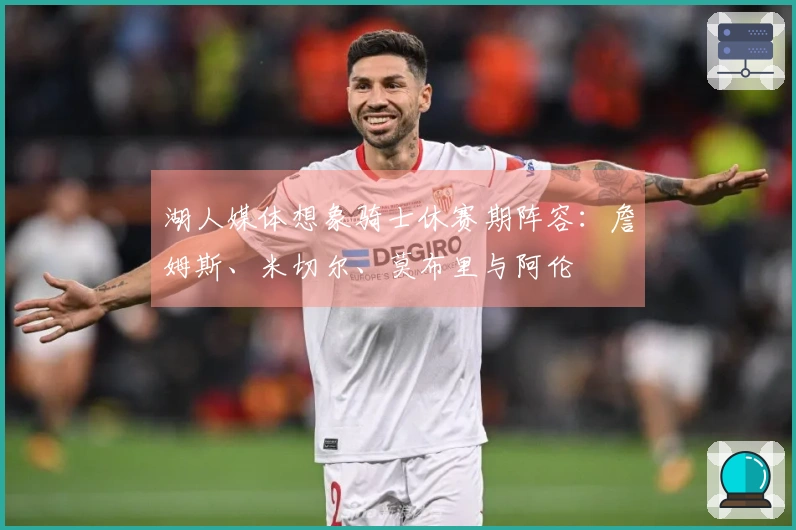 湖人媒体想象骑士休赛期阵容：詹姆斯、米切尔、莫布里与阿伦