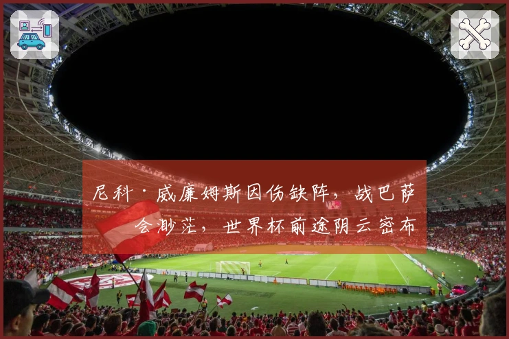 尼科·威廉姆斯因伤缺阵，战巴萨机会渺茫，世界杯前途阴云密布