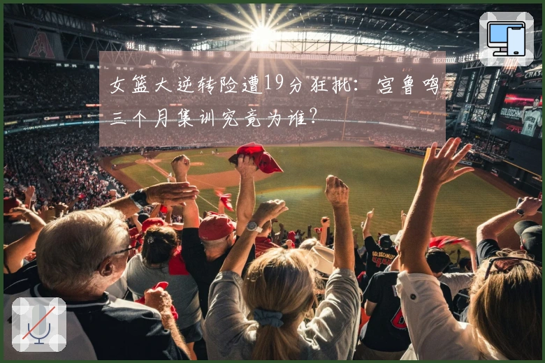 女篮大逆转险遭19分狂批：宫鲁鸣三个月集训究竟为谁？