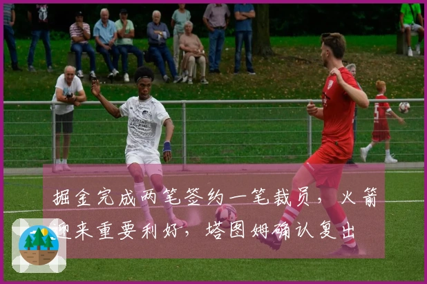 掘金完成两笔签约一笔裁员，火箭迎来重要利好，塔图姆确认复出