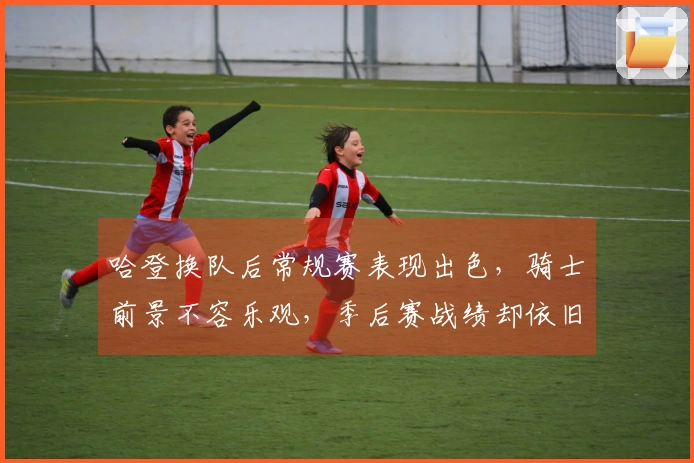 哈登换队后常规赛表现出色，骑士前景不容乐观，季后赛战绩却依旧不佳