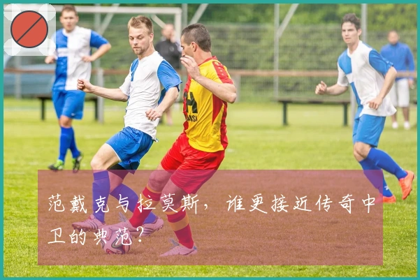 范戴克与拉莫斯，谁更接近传奇中卫的典范？