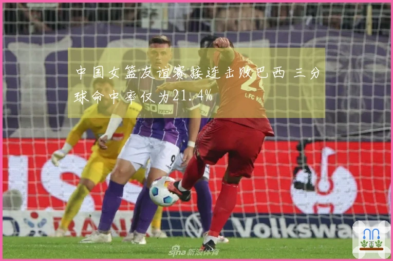 中国女篮友谊赛接连击败巴西 三分球命中率仅为21.4%