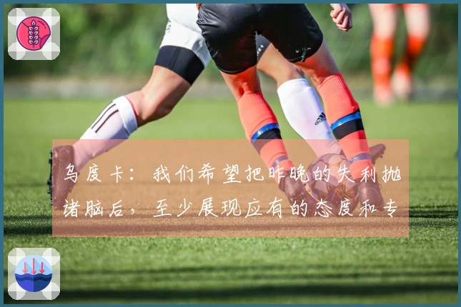 乌度卡：我们希望把昨晚的失利抛诸脑后，至少展现应有的态度和专注力