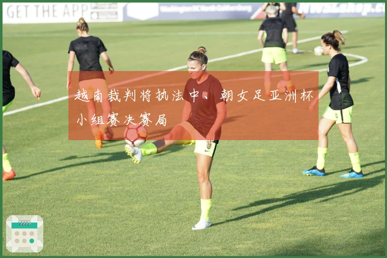 越南裁判将执法中、朝女足亚洲杯小组赛决赛局