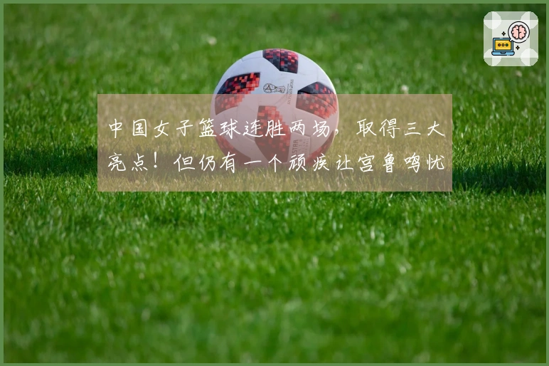 中国女子篮球连胜两场，取得三大亮点！但仍有一个顽疾让宫鲁鸣忧心忡忡