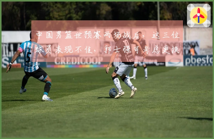 中国男篮世预赛两场战后，这三位球员表现不佳，郭士强可考虑更换
