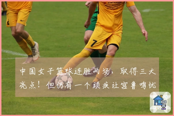 中国女子篮球连胜两场，取得三大亮点！但仍有一个顽疾让宫鲁鸣忧心忡忡