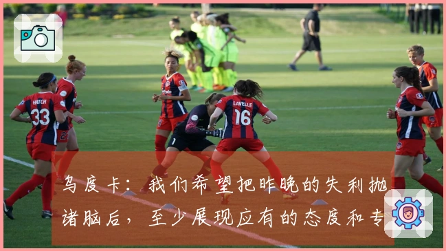 乌度卡：我们希望把昨晚的失利抛诸脑后，至少展现应有的态度和专注力