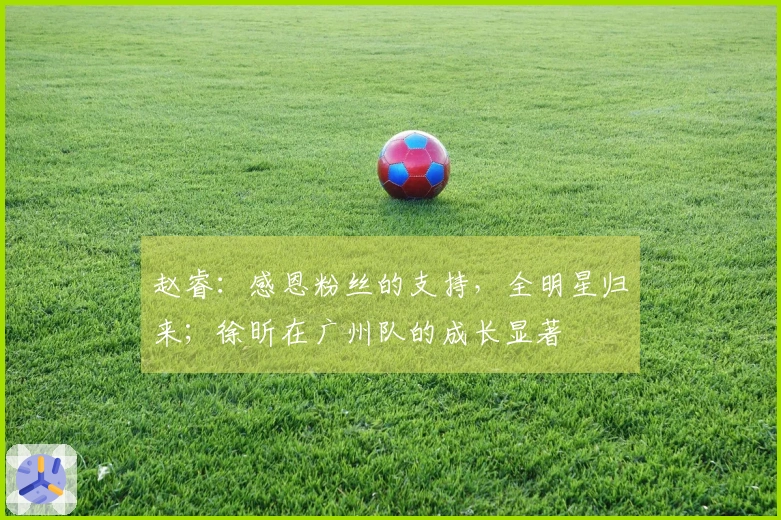 赵睿：感恩粉丝的支持，全明星归来；徐昕在广州队的成长显著