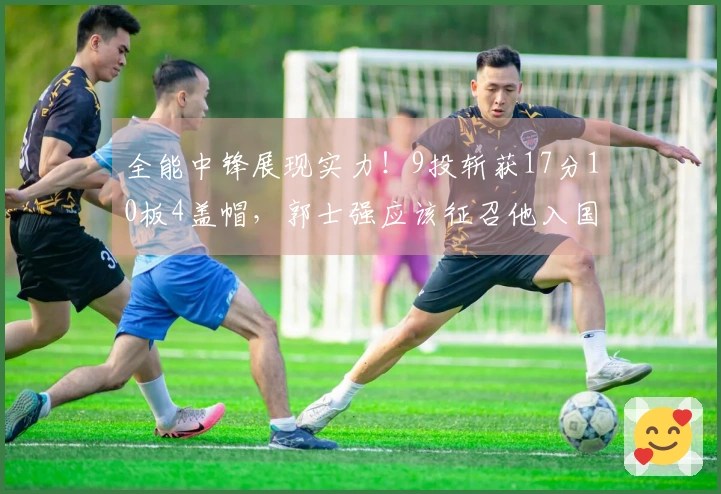 全能中锋展现实力！9投斩获17分10板4盖帽，郭士强应该征召他入国家队