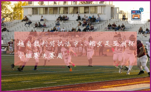 越南裁判将执法中、朝女足亚洲杯小组赛决赛局