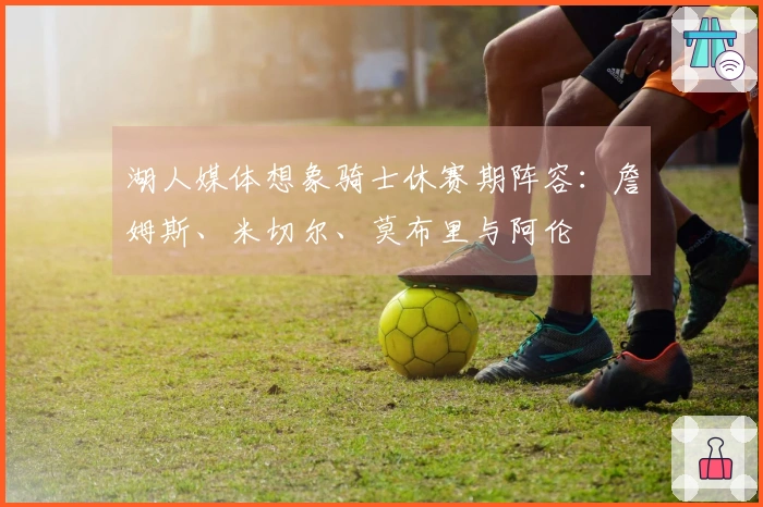 湖人媒体想象骑士休赛期阵容：詹姆斯、米切尔、莫布里与阿伦